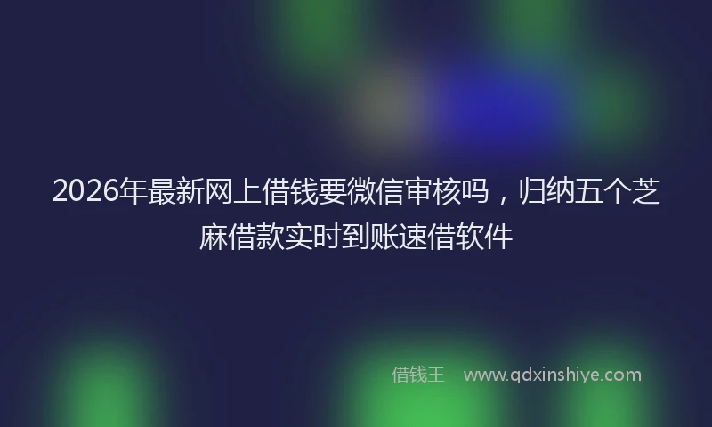 2026年最新网上借钱要微信审核吗，归纳五个芝麻借款实时到账速借软件