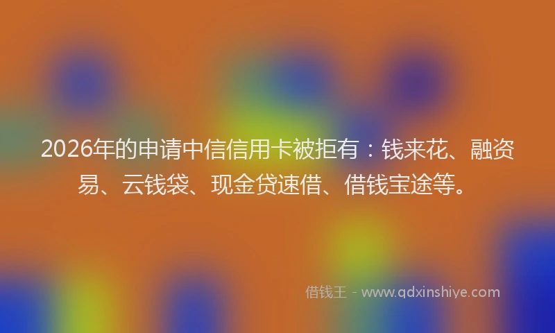 2026年的申请中信信用卡被拒有：钱来花、融资易、云钱袋、现金贷速借、借钱宝途等。