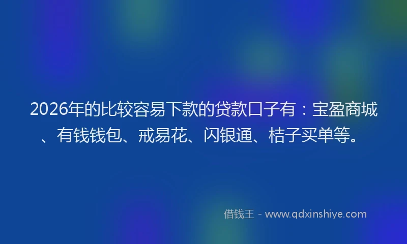 2026年的比较容易下款的贷款口子有：宝盈商城、有钱钱包、戒易花、闪银通、桔子买单等。