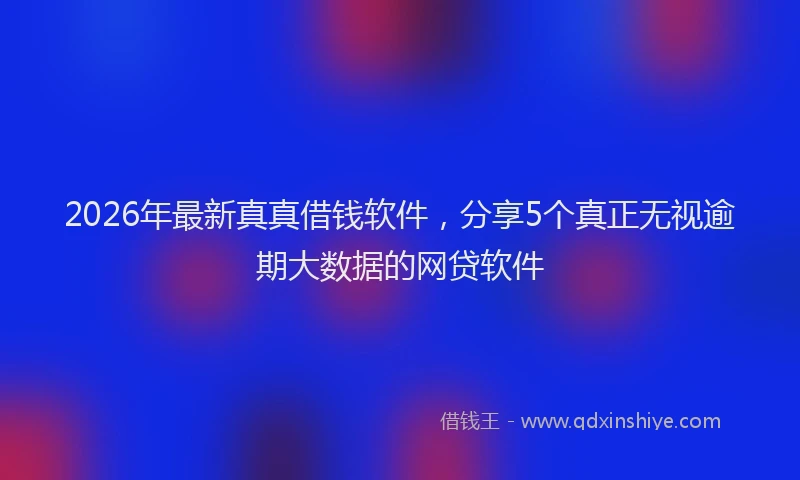 2026年最新真真借钱软件，分享5个真正无视逾期大数据的网贷软件