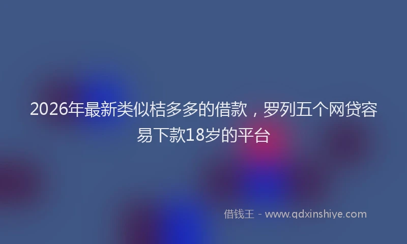 2026年最新类似桔多多的借款，罗列五个网贷容易下款18岁的平台