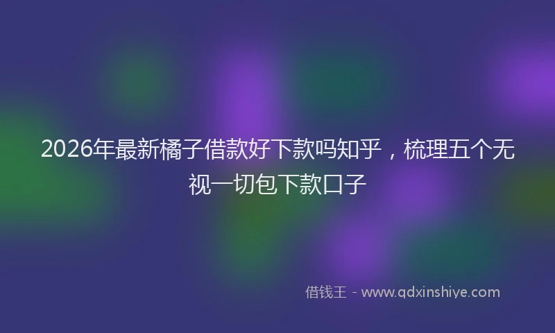 2026年最新橘子借款好下款吗知乎，梳理五个无视一切包下款口子