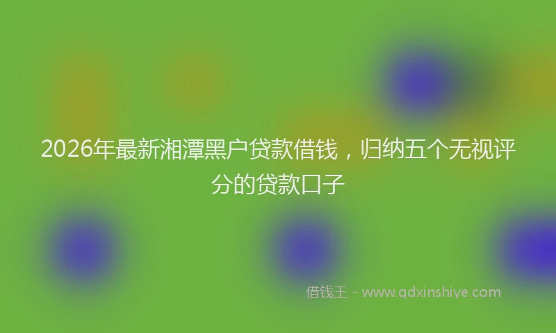 2026年最新湘潭黑户贷款借钱，归纳五个无视评分的贷款口子