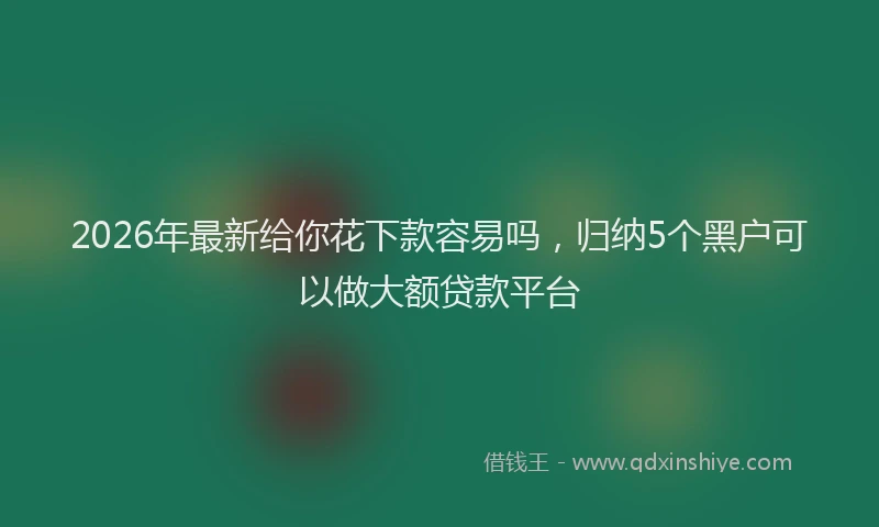 2026年最新给你花下款容易吗，归纳5个黑户可以做大额贷款平台