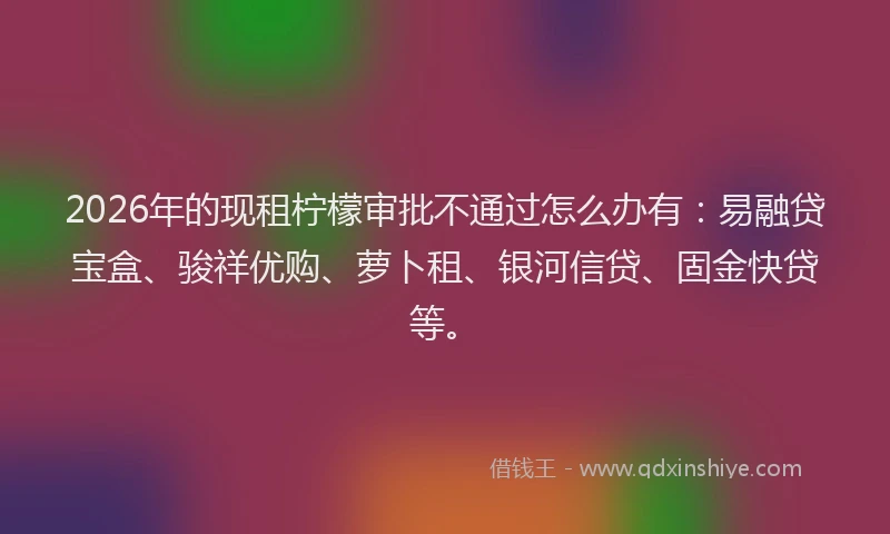 2026年的现租柠檬审批不通过怎么办有：易融贷宝盒、骏祥优购、萝卜租、银河信贷、固金快贷等。