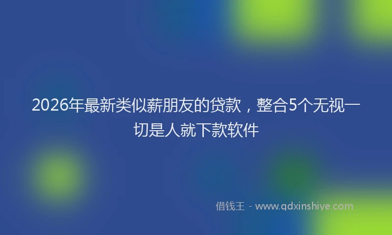 2026年最新类似薪朋友的贷款，整合5个无视一切是人就下款软件