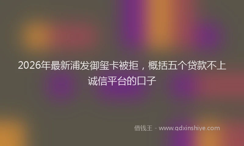 2026年最新浦发御玺卡被拒，概括五个贷款不上诚信平台的口子