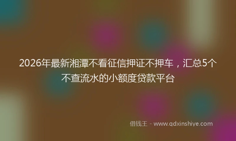 2026年最新湘潭不看征信押证不押车，汇总5个不查流水的小额度贷款平台