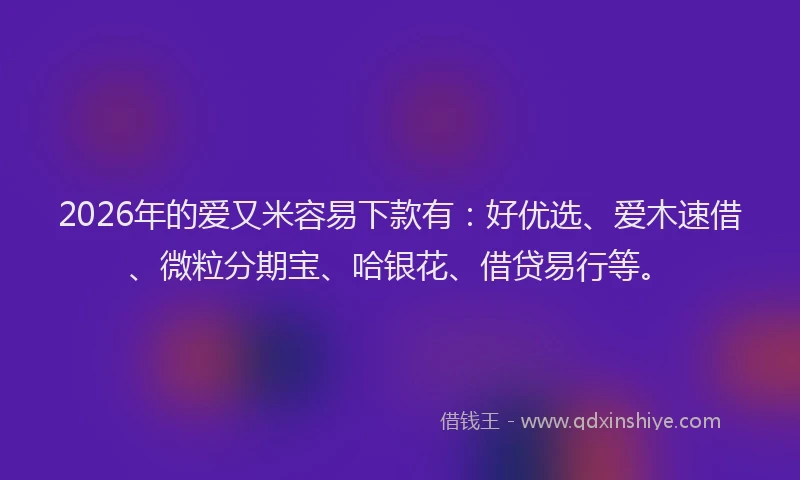 2026年的爱又米容易下款有：好优选、爱木速借、微粒分期宝、哈银花、借贷易行等。