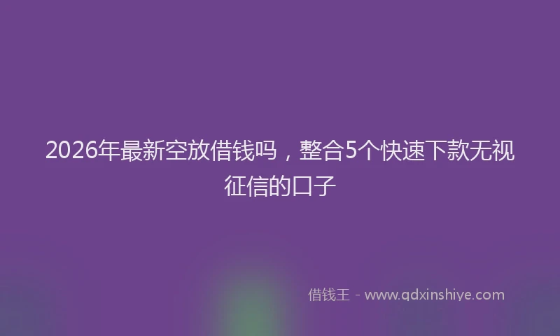 2026年最新空放借钱吗，整合5个快速下款无视征信的口子
