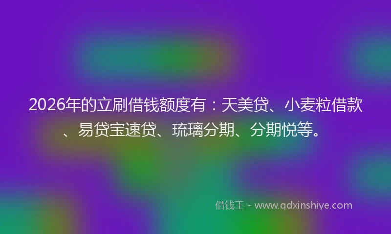 2026年的立刷借钱额度有：天美贷、小麦粒借款、易贷宝速贷、琉璃分期、分期悦等。