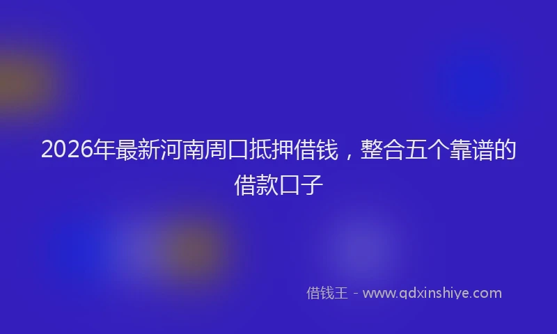 2026年最新河南周口抵押借钱，整合五个靠谱的借款口子