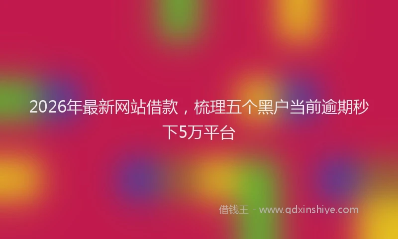 2026年最新网站借款，梳理五个黑户当前逾期秒下5万平台