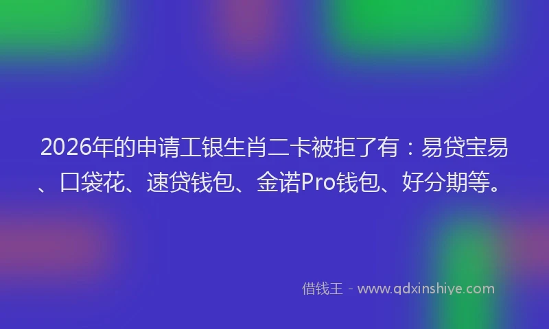 2026年的申请工银生肖二卡被拒了有：易贷宝易、口袋花、速贷钱包、金诺Pro钱包、好分期等。
