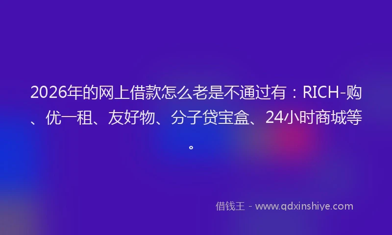2026年的网上借款怎么老是不通过有：RICH-购、优一租、友好物、分子贷宝盒、24小时商城等。