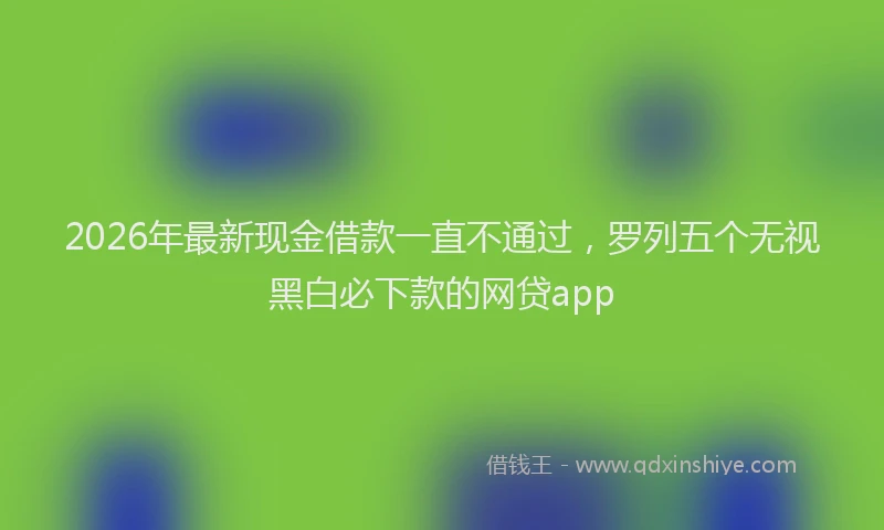 2026年最新现金借款一直不通过，罗列五个无视黑白必下款的网贷app