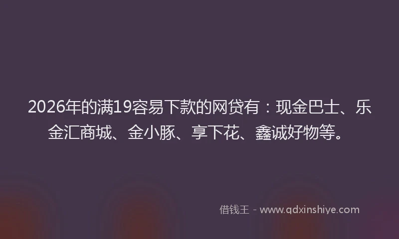 2026年的满19容易下款的网贷有：现金巴士、乐金汇商城、金小豚、享下花、鑫诚好物等。