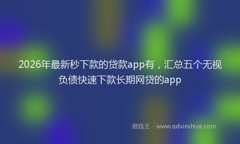 2026年最新秒下款的贷款app有，汇总五个无视负债快速下款长期网贷的app
