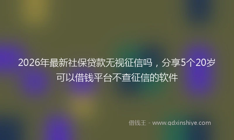 2026年最新社保贷款无视征信吗，分享5个20岁可以借钱平台不查征信的软件