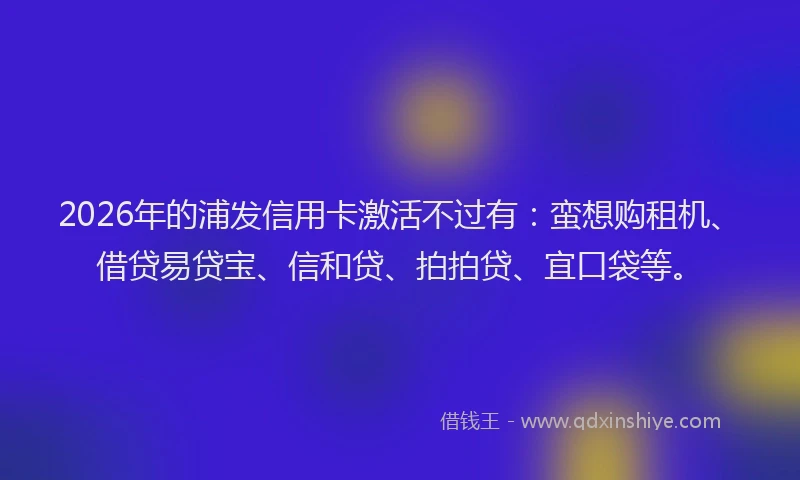 2026年的浦发信用卡激活不过有：蛮想购租机、借贷易贷宝、信和贷、拍拍贷、宜口袋等。