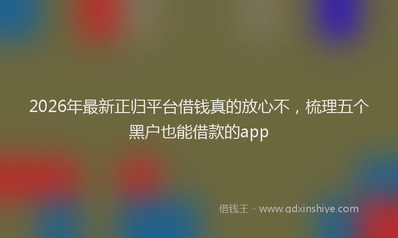2026年最新正归平台借钱真的放心不，梳理五个黑户也能借款的app