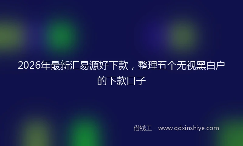 2026年最新汇易源好下款，整理五个无视黑白户的下款口子