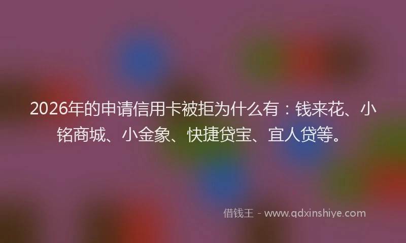 2026年的申请信用卡被拒为什么有：钱来花、小铭商城、小金象、快捷贷宝、宜人贷等。