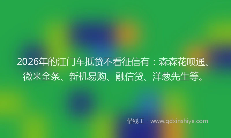 2026年的江门车抵贷不看征信有：森森花呗通、微米金条、新机易购、融信贷、洋葱先生等。