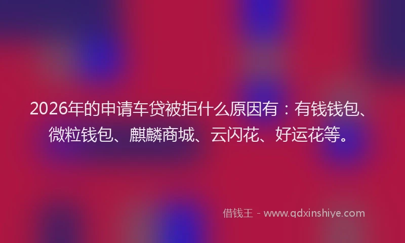 2026年的申请车贷被拒什么原因有：有钱钱包、微粒钱包、麒麟商城、云闪花、好运花等。