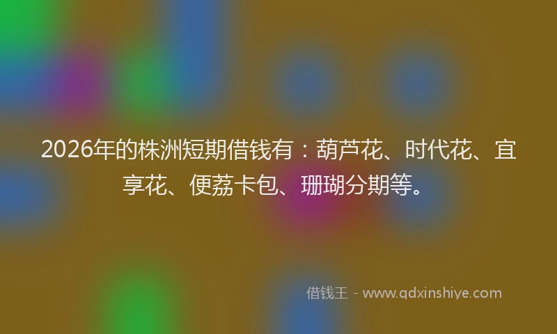 2026年的株洲短期借钱有：葫芦花、时代花、宜享花、便荔卡包、珊瑚分期等。