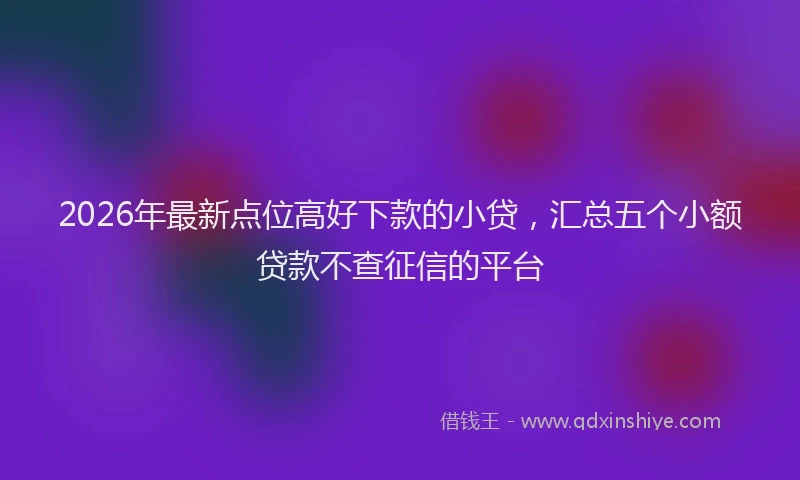 2026年最新点位高好下款的小贷，汇总五个小额贷款不查征信的平台