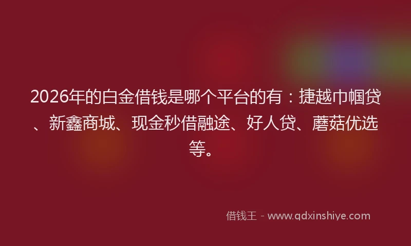 2026年的白金借钱是哪个平台的有：捷越巾帼贷、新鑫商城、现金秒借融途、好人贷、蘑菇优选等。