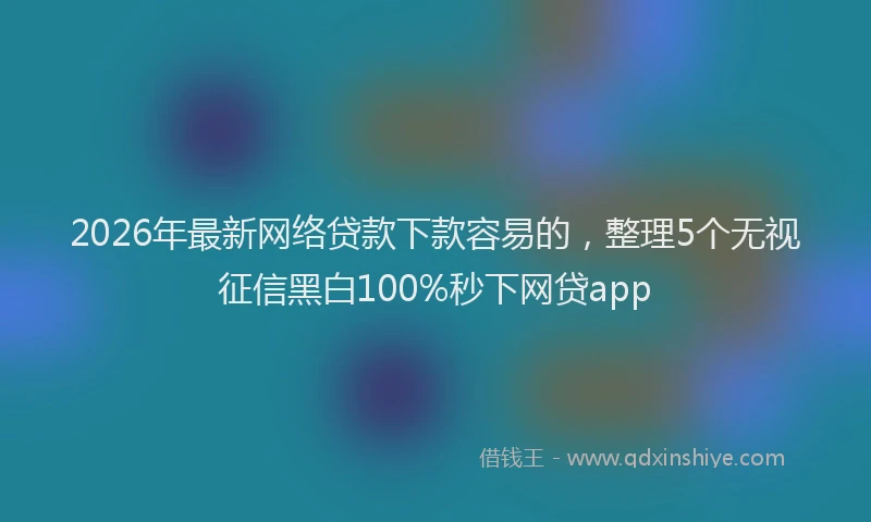 2026年最新网络贷款下款容易的，整理5个无视征信黑白100%秒下网贷app