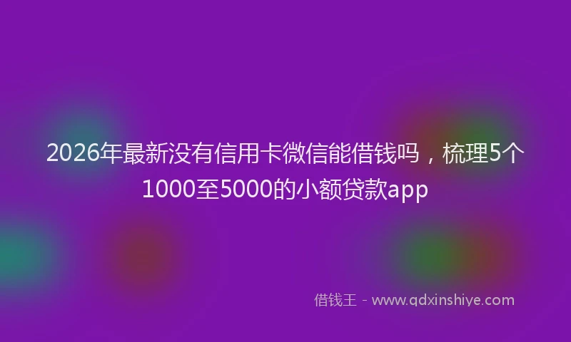 2026年最新没有信用卡微信能借钱吗，梳理5个1000至5000的小额贷款app