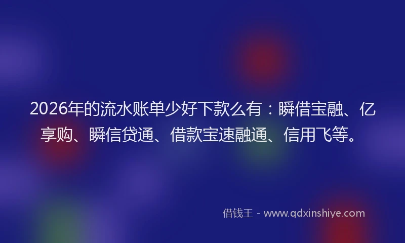 2026年的流水账单少好下款么有：瞬借宝融、亿享购、瞬信贷通、借款宝速融通、信用飞等。