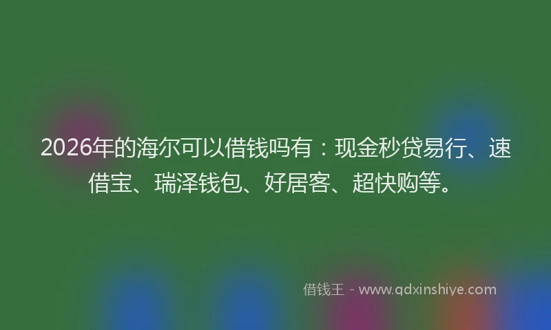2026年的海尔可以借钱吗有：现金秒贷易行、速借宝、瑞泽钱包、好居客、超快购等。