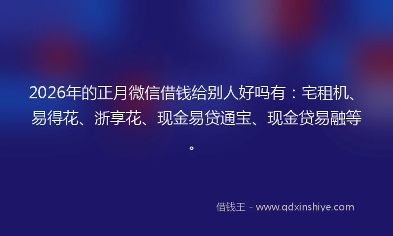 2026年的正月微信借钱给别人好吗有：宅租机、易得花、浙享花、现金易贷通宝、现金贷易融等。