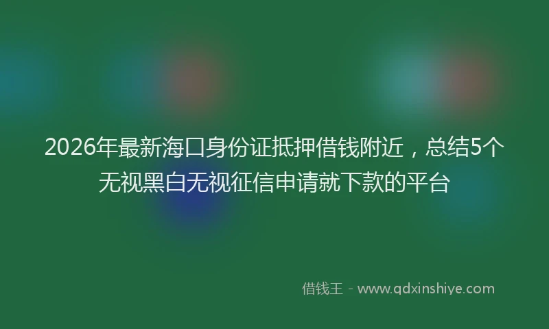 2026年最新海口身份证抵押借钱附近，总结5个无视黑白无视征信申请就下款的平台
