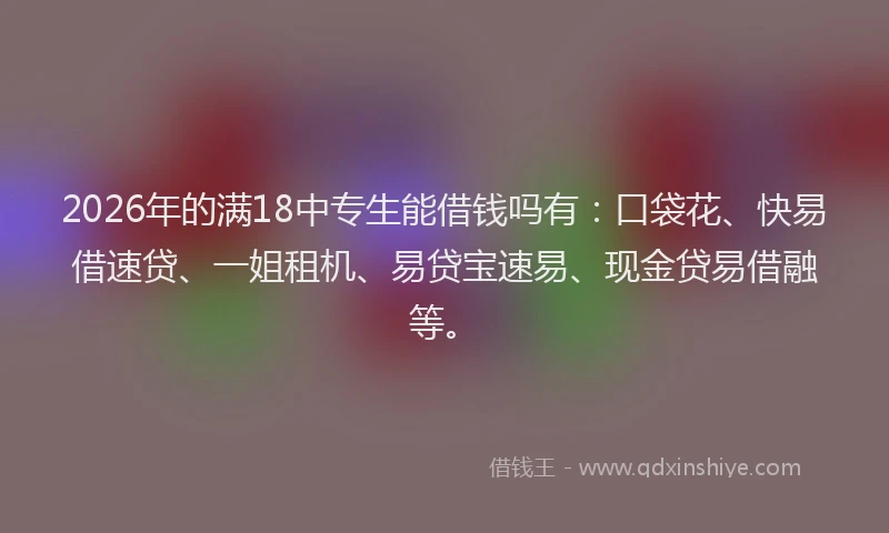 2026年的满18中专生能借钱吗有：口袋花、快易借速贷、一姐租机、易贷宝速易、现金贷易借融等。