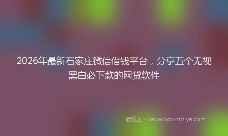2026年最新石家庄微信借钱平台，分享五个无视黑白必下款的网贷软件