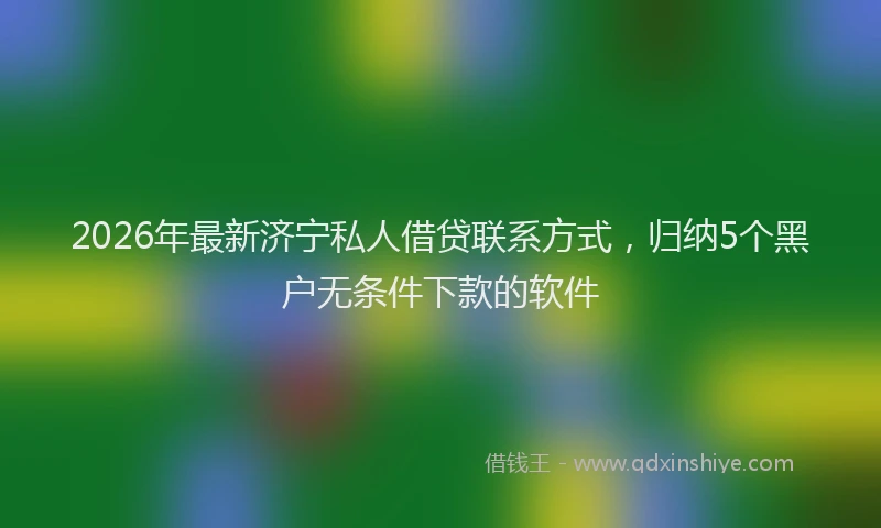 2026年最新济宁私人借贷联系方式，归纳5个黑户无条件下款的软件