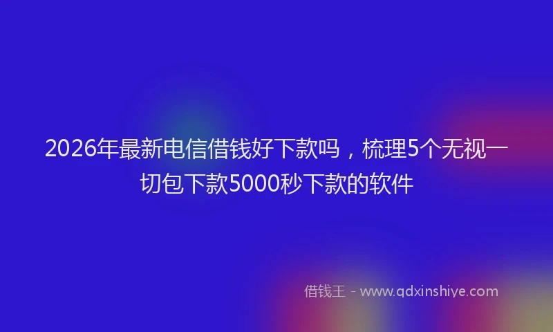 2026年最新电信借钱好下款吗，梳理5个无视一切包下款5000秒下款的软件