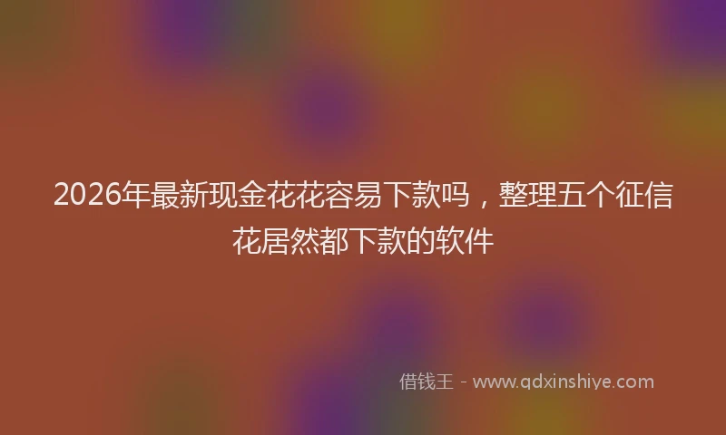 2026年最新现金花花容易下款吗，整理五个征信花居然都下款的软件