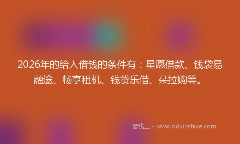 2026年的给人借钱的条件有：星愿借款、钱袋易融途、畅享租机、钱贷乐借、朵拉购等。