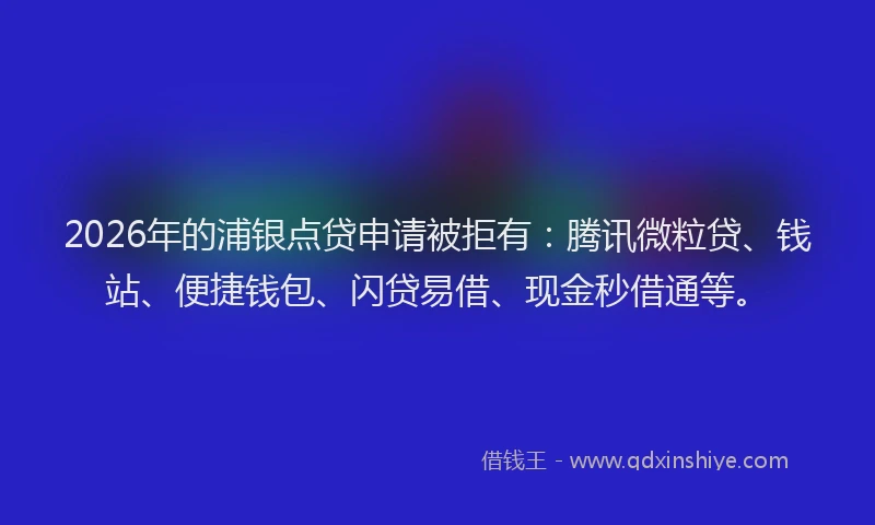 2026年的浦银点贷申请被拒有：腾讯微粒贷、钱站、便捷钱包、闪贷易借、现金秒借通等。