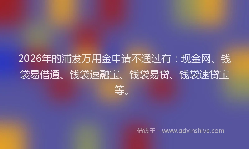 2026年的浦发万用金申请不通过有：现金网、钱袋易借通、钱袋速融宝、钱袋易贷、钱袋速贷宝等。