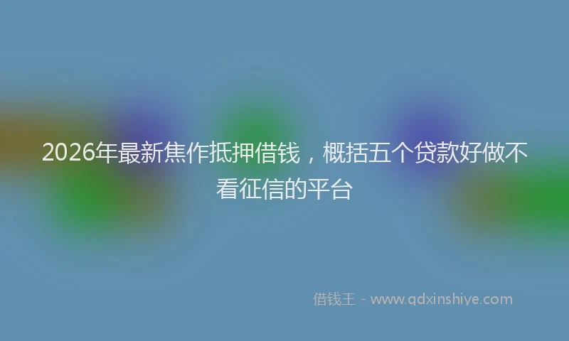 2026年最新焦作抵押借钱，概括五个贷款好做不看征信的平台