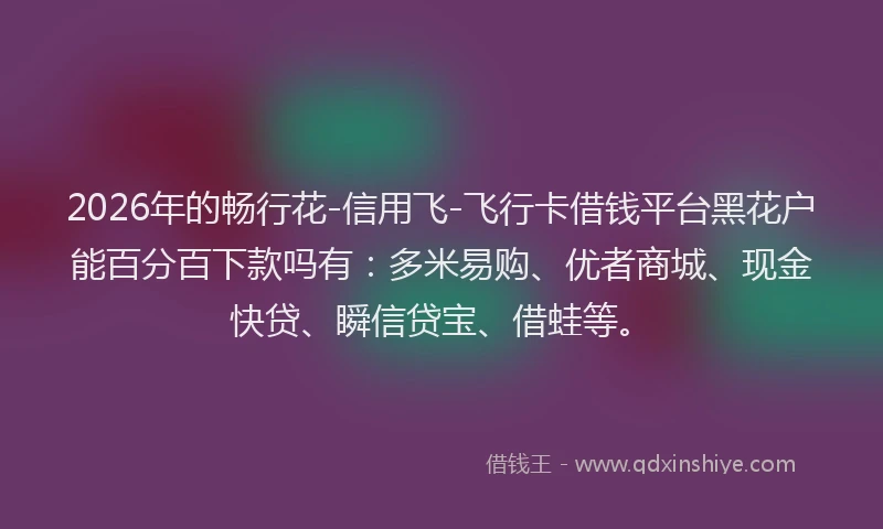 2026年的畅行花-信用飞-飞行卡借钱平台黑花户能百分百下款吗有：多米易购、优者商城、现金快贷、瞬信贷宝、借蛙等。