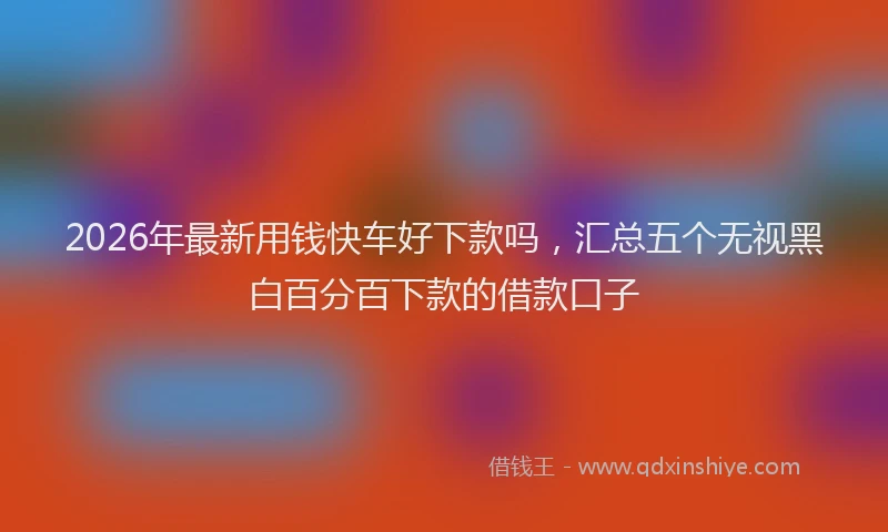 2026年最新用钱快车好下款吗，汇总五个无视黑白百分百下款的借款口子