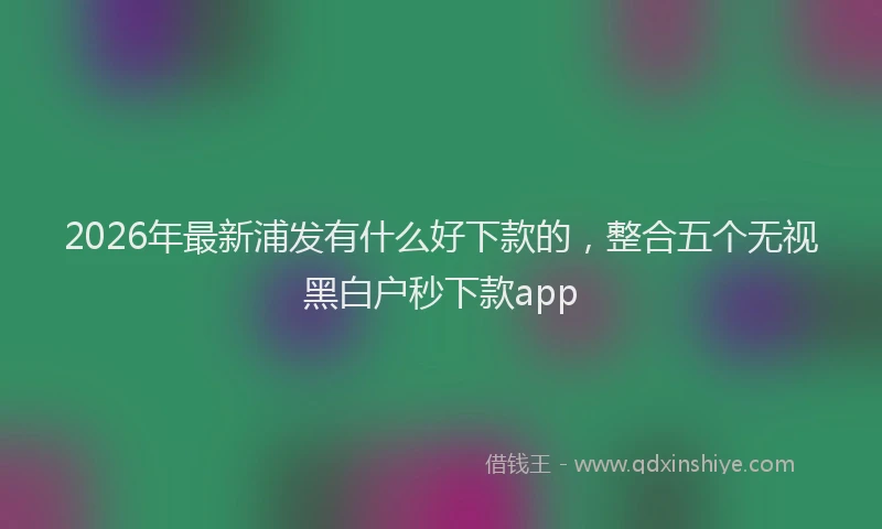 2026年最新浦发有什么好下款的，整合五个无视黑白户秒下款app